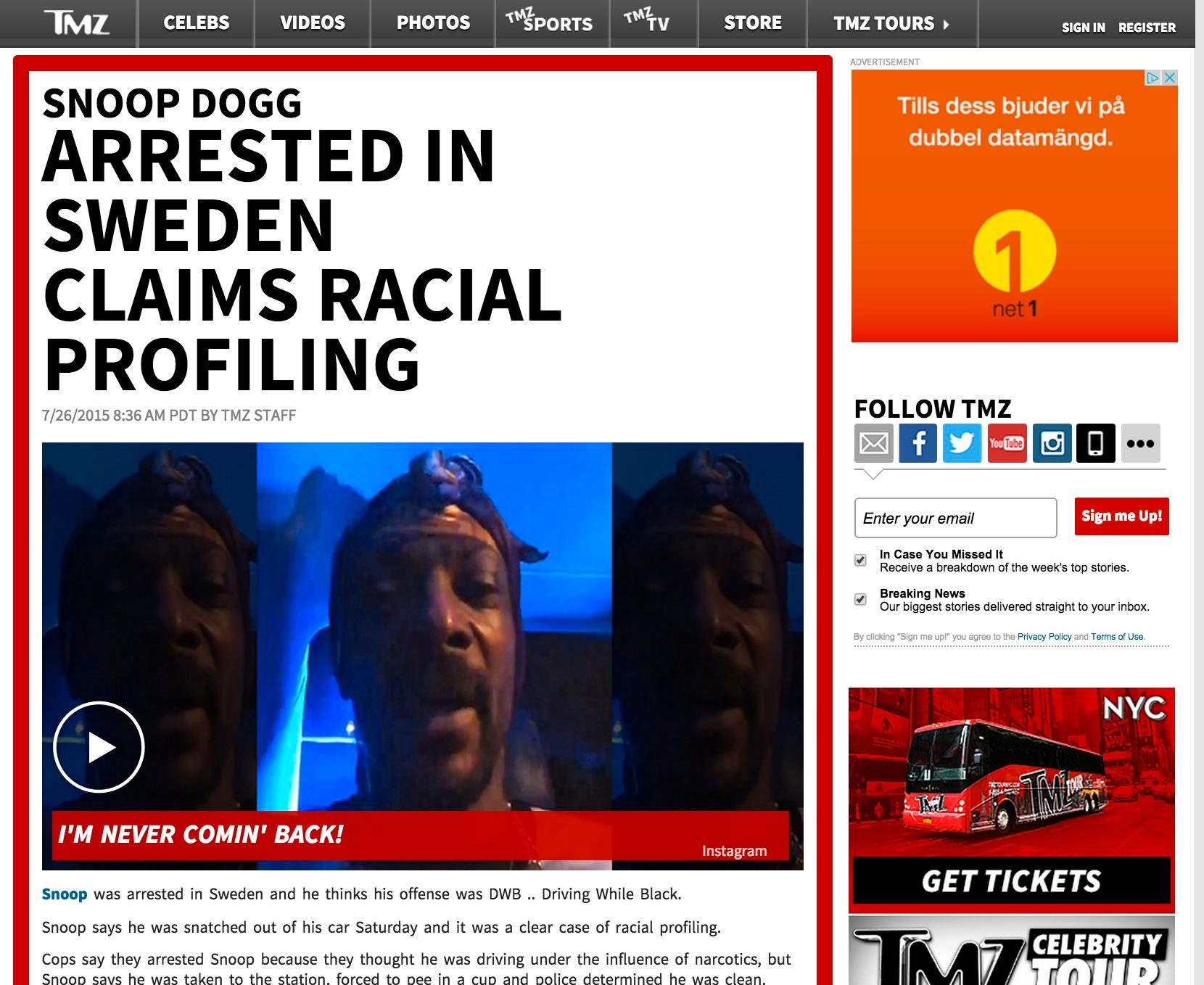 TMZ Snoop Dogg Arrested in Sweden Claims Racial Profiling
A police spokesman tells TMZ, Snoop's not in the clear.  He says Snoop showed signs of driving under the influence and it will take 2 weeks to get the test results back.  As for Snoops allegation of racial profiling, the spokesman said, "We don't work like that in Sweden."